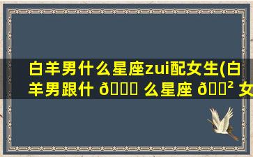 白羊男什么星座zui
配女生(白羊男跟什 🐝 么星座 🌲 女zui
配)
